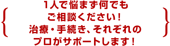 1人で悩まず何でもご相談ください！治療・手続き、それぞれのプロがサポートします！